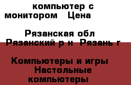 компьютер с монитором › Цена ­ 5 000 - Рязанская обл., Рязанский р-н, Рязань г. Компьютеры и игры » Настольные компьютеры   